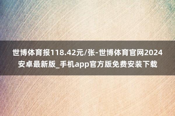 世博体育报118.42元/张-世博体育官网2024安卓最新版_手机app官方版免费安装下载