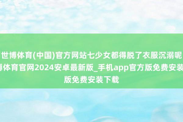 世博体育(中国)官方网站七少女都得脱了衣服沉溺呢-世博体育官网2024安卓最新版_手机app官方版免费安装下载