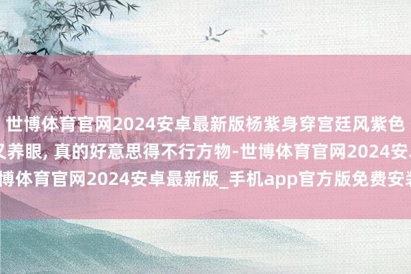 世博体育官网2024安卓最新版杨紫身穿宫廷风紫色纱裙亮相步履, 贵气又养眼, 真的好意思得不行方物-世博体育官网2024安卓最新版_手机app官方版免费安装下载
