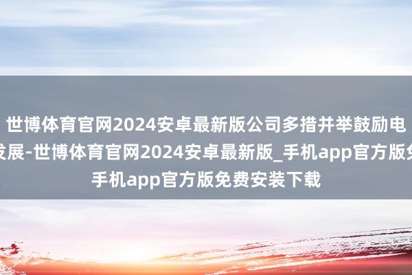 世博体育官网2024安卓最新版公司多措并举鼓励电动器用业务发展-世博体育官网2024安卓最新版_手机app官方版免费安装下载