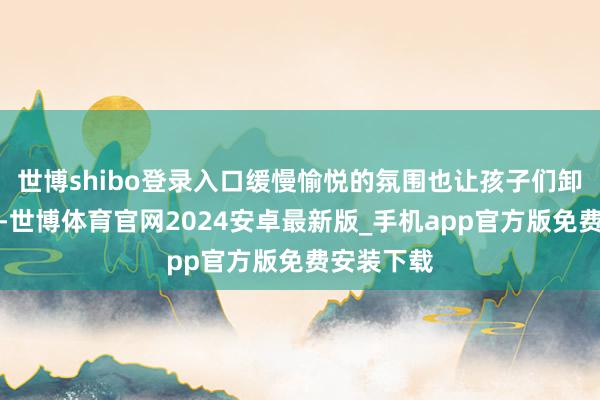 世博shibo登录入口缓慢愉悦的氛围也让孩子们卸下了欺压-世博体育官网2024安卓最新版_手机app官方版免费安装下载