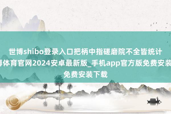世博shibo登录入口　　把柄中指磋磨院不全皆统计-世博体育官网2024安卓最新版_手机app官方版免费安装下载