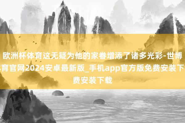 欧洲杯体育这无疑为他的家眷增添了诸多光彩-世博体育官网2024安卓最新版_手机app官方版免费安装下载