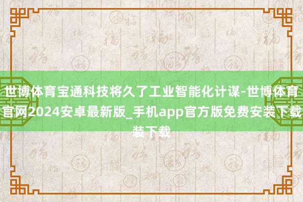 世博体育宝通科技将久了工业智能化计谋-世博体育官网2024安卓最新版_手机app官方版免费安装下载