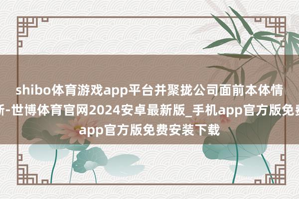 shibo体育游戏app平台并聚拢公司面前本体情况笼统判断-世博体育官网2024安卓最新版_手机app官方版免费安装下载