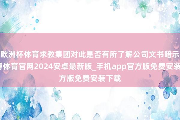 欧洲杯体育求教集团对此是否有所了解公司文书暗示-世博体育官网2024安卓最新版_手机app官方版免费安装下载