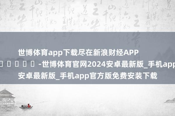世博体育app下载尽在新浪财经APP            													-世博体育官网2024安卓最新版_手机app官方版免费安装下载