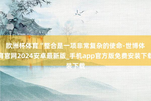 欧洲杯体育　　“整合是一项非常复杂的使命-世博体育官网2024安卓最新版_手机app官方版免费安装下载