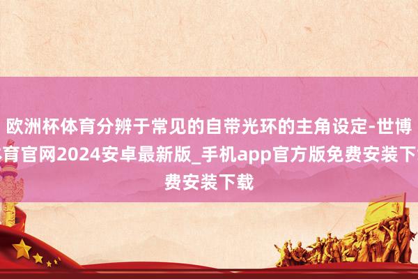 欧洲杯体育分辨于常见的自带光环的主角设定-世博体育官网2024安卓最新版_手机app官方版免费安装下载