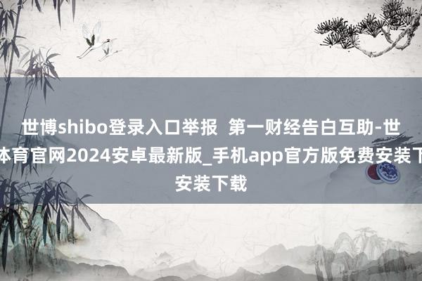 世博shibo登录入口举报  第一财经告白互助-世博体育官网2024安卓最新版_手机app官方版免费安装下载