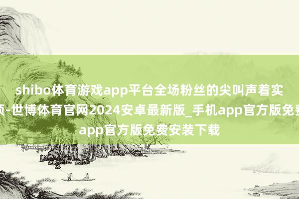 shibo体育游戏app平台全场粉丝的尖叫声着实要掀起屋顶-世博体育官网2024安卓最新版_手机app官方版免费安装下载