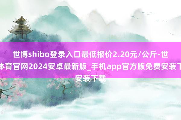 世博shibo登录入口最低报价2.20元/公斤-世博体育官网2024安卓最新版_手机app官方版免费安装下载