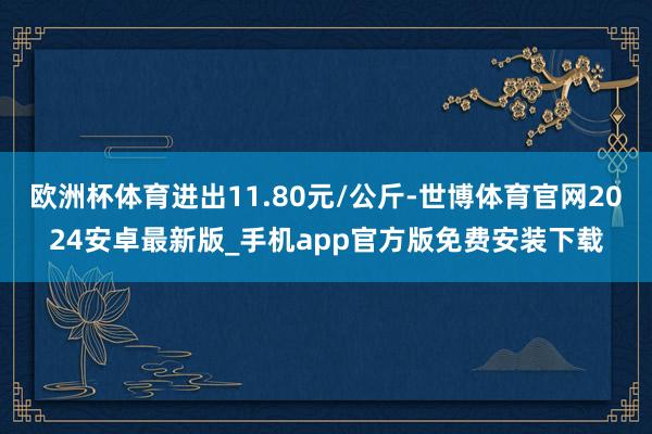 欧洲杯体育进出11.80元/公斤-世博体育官网2024安卓最新版_手机app官方版免费安装下载