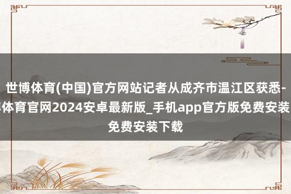 世博体育(中国)官方网站记者从成齐市温江区获悉-世博体育官网2024安卓最新版_手机app官方版免费安装下载