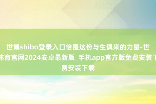世博shibo登录入口恰是这份与生俱来的力量-世博体育官网2024安卓最新版_手机app官方版免费安装下载