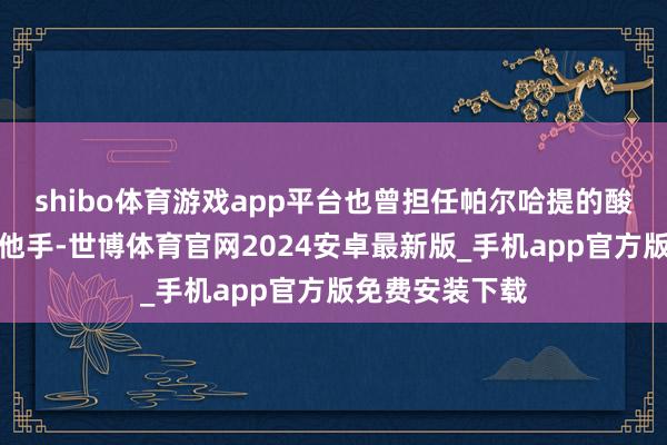 shibo体育游戏app平台也曾担任帕尔哈提的酸奶子乐队的吉他手-世博体育官网2024安卓最新版_手机app官方版免费安装下载