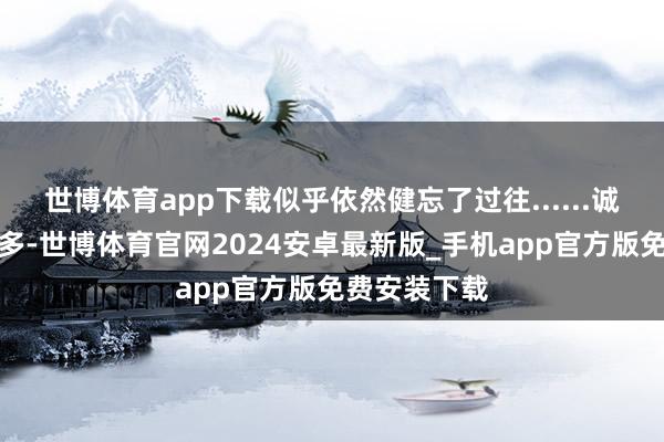 世博体育app下载似乎依然健忘了过往......诚然内容不算多-世博体育官网2024安卓最新版_手机app官方版免费安装下载