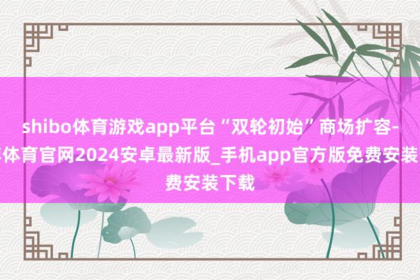 shibo体育游戏app平台“双轮初始”商场扩容-世博体育官网2024安卓最新版_手机app官方版免费安装下载