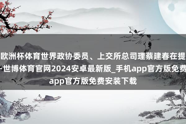 欧洲杯体育世界政协委员、上交所总司理蔡建春在提案中提议-世博体育官网2024安卓最新版_手机app官方版免费安装下载