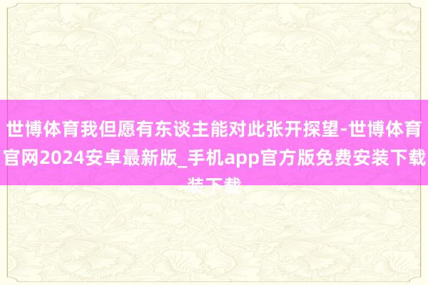 世博体育我但愿有东谈主能对此张开探望-世博体育官网2024安卓最新版_手机app官方版免费安装下载