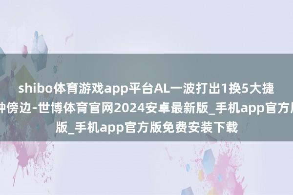 shibo体育游戏app平台AL一波打出1换5大捷；比赛第23分钟傍边-世博体育官网2024安卓最新版_手机app官方版免费安装下载