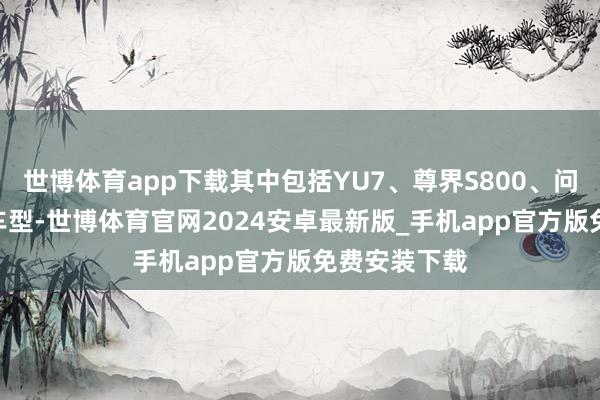世博体育app下载其中包括YU7、尊界S800、问界M9EV等车型-世博体育官网2024安卓最新版_手机app官方版免费安装下载
