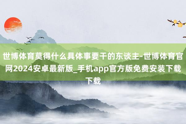 世博体育莫得什么具体事要干的东谈主-世博体育官网2024安卓最新版_手机app官方版免费安装下载