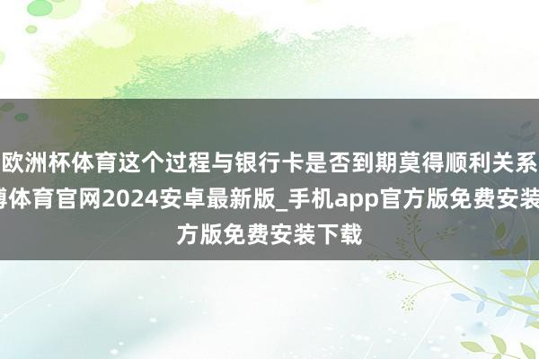 欧洲杯体育这个过程与银行卡是否到期莫得顺利关系-世博体育官网2024安卓最新版_手机app官方版免费安装下载