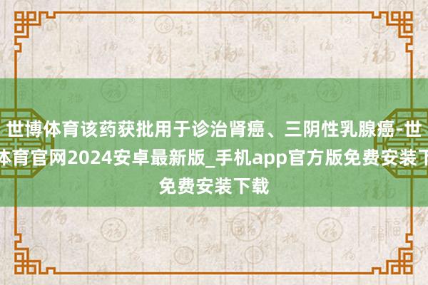 世博体育该药获批用于诊治肾癌、三阴性乳腺癌-世博体育官网2024安卓最新版_手机app官方版免费安装下载