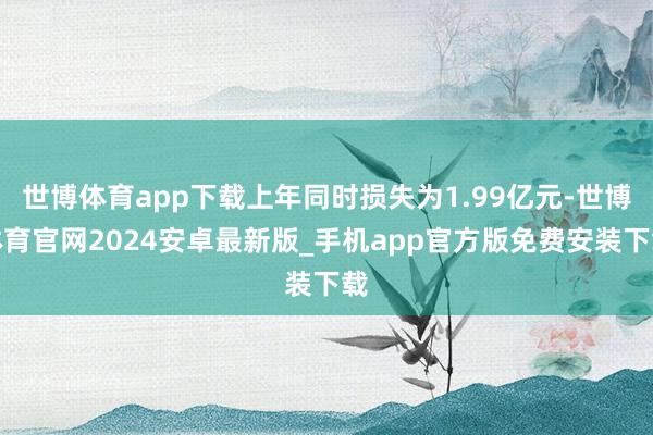 世博体育app下载上年同时损失为1.99亿元-世博体育官网2024安卓最新版_手机app官方版免费安装下载