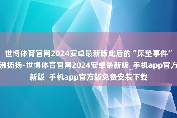 世博体育官网2024安卓最新版此后的“床垫事件”亦然一度闹得沸沸扬扬-世博体育官网2024安卓最新版_手机app官方版免费安装下载