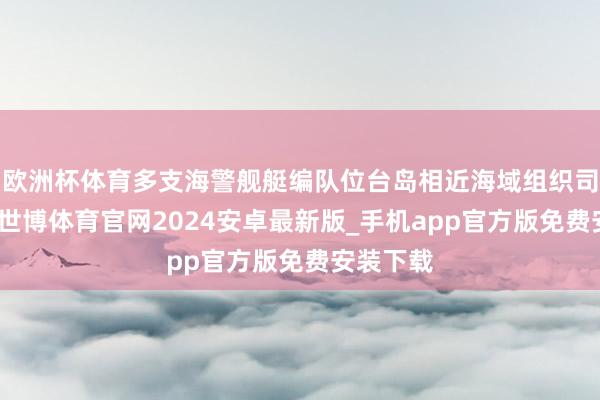欧洲杯体育多支海警舰艇编队位台岛相近海域组织司法考察-世博体育官网2024安卓最新版_手机app官方版免费安装下载