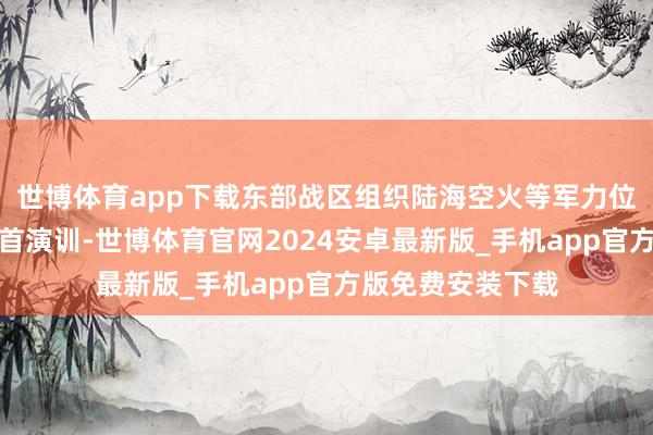 世博体育app下载东部战区组织陆海空火等军力位台岛把握开展聚首演训-世博体育官网2024安卓最新版_手机app官方版免费安装下载