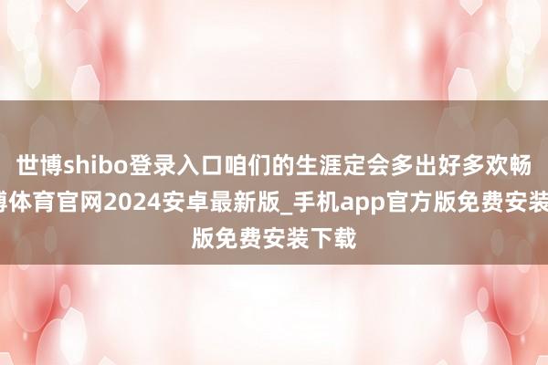 世博shibo登录入口咱们的生涯定会多出好多欢畅-世博体育官网2024安卓最新版_手机app官方版免费安装下载