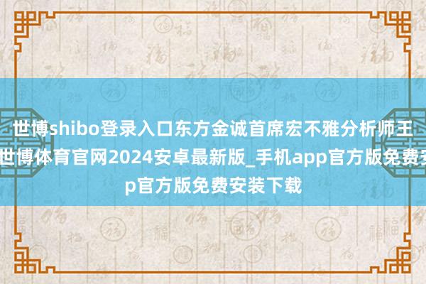 世博shibo登录入口东方金诚首席宏不雅分析师王青以为-世博体育官网2024安卓最新版_手机app官方版免费安装下载