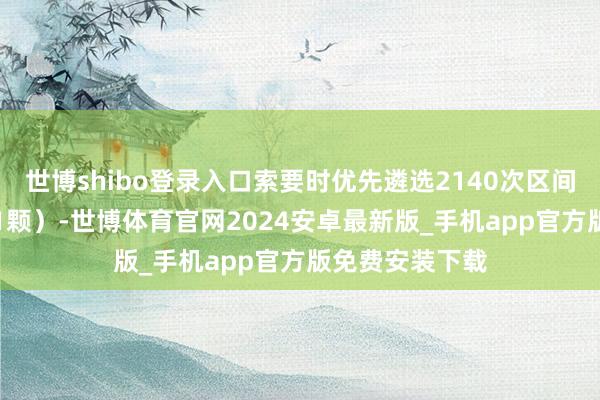 世博shibo登录入口索要时优先遴选2140次区间（85%概率得1颗）-世博体育官网2024安卓最新版_手机app官方版免费安装下载
