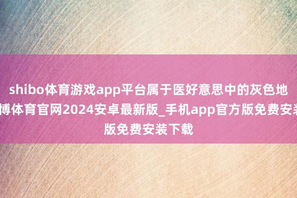 shibo体育游戏app平台属于医好意思中的灰色地带-世博体育官网2024安卓最新版_手机app官方版免费安装下载