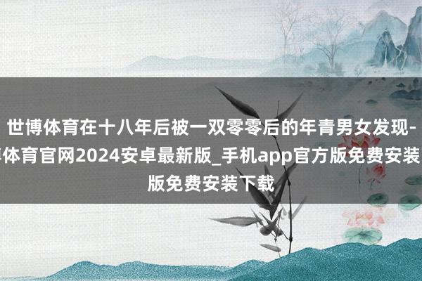 世博体育在十八年后被一双零零后的年青男女发现-世博体育官网2024安卓最新版_手机app官方版免费安装下载