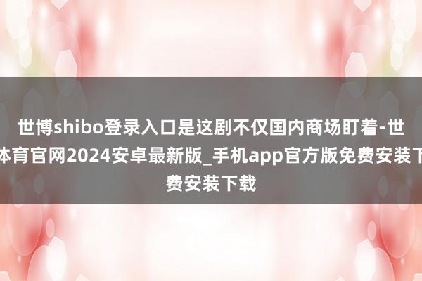 世博shibo登录入口是这剧不仅国内商场盯着-世博体育官网2024安卓最新版_手机app官方版免费安装下载
