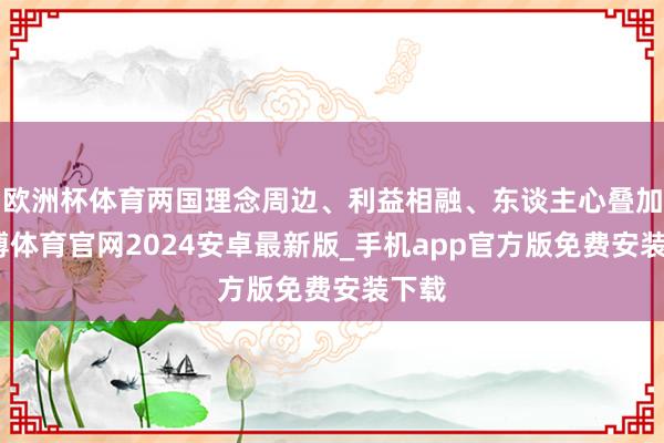 欧洲杯体育两国理念周边、利益相融、东谈主心叠加-世博体育官网2024安卓最新版_手机app官方版免费安装下载