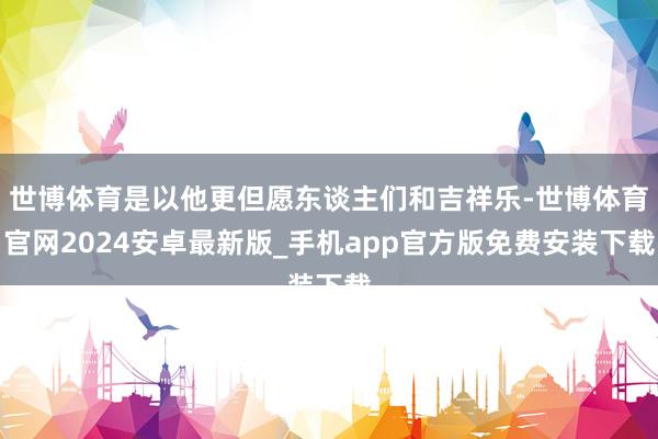 世博体育是以他更但愿东谈主们和吉祥乐-世博体育官网2024安卓最新版_手机app官方版免费安装下载