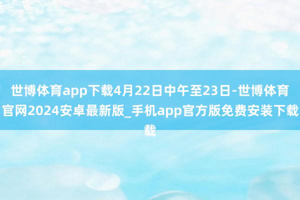 世博体育app下载4月22日中午至23日-世博体育官网2024安卓最新版_手机app官方版免费安装下载