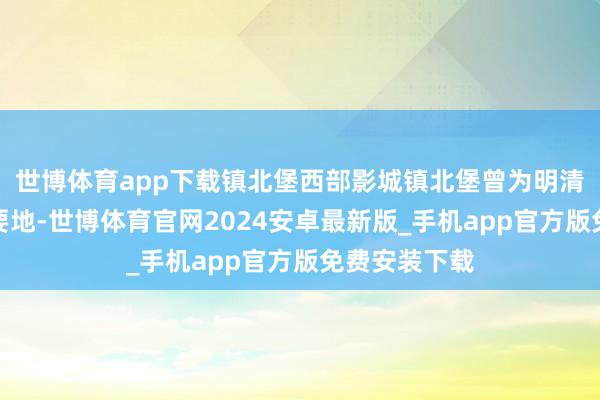 世博体育app下载镇北堡西部影城镇北堡曾为明清时间的边防要地-世博体育官网2024安卓最新版_手机app官方版免费安装下载
