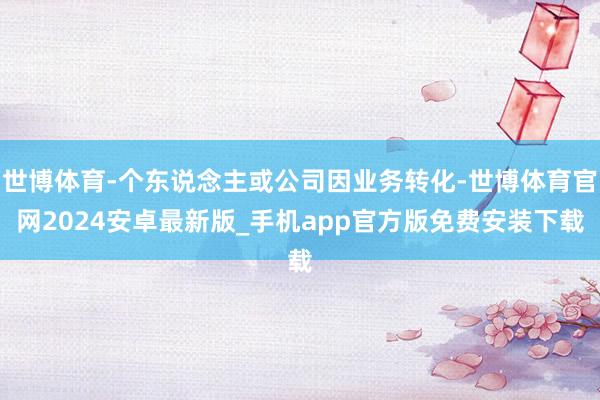 世博体育-个东说念主或公司因业务转化-世博体育官网2024安卓最新版_手机app官方版免费安装下载
