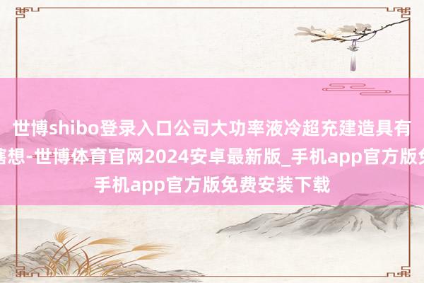 世博shibo登录入口公司大功率液冷超充建造具有防水、防尘瞎想-世博体育官网2024安卓最新版_手机app官方版免费安装下载