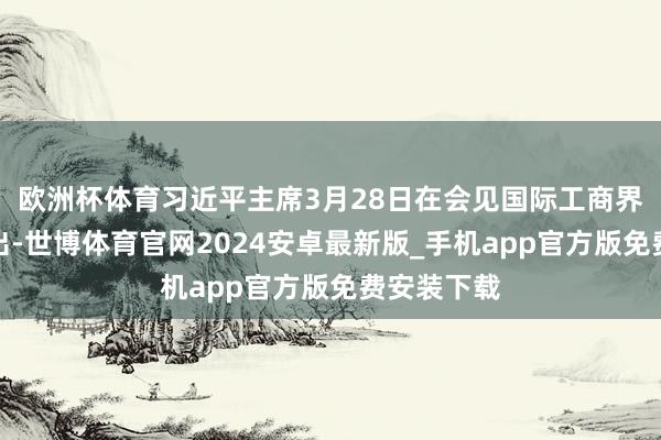 欧洲杯体育习近平主席3月28日在会见国际工商界代表时指出-世博体育官网2024安卓最新版_手机app官方版免费安装下载