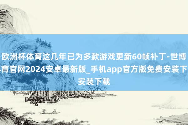 欧洲杯体育这几年已为多款游戏更新60帧补丁-世博体育官网2024安卓最新版_手机app官方版免费安装下载