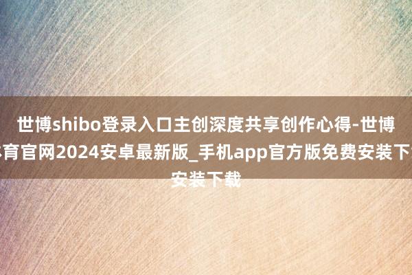 世博shibo登录入口主创深度共享创作心得-世博体育官网2024安卓最新版_手机app官方版免费安装下载