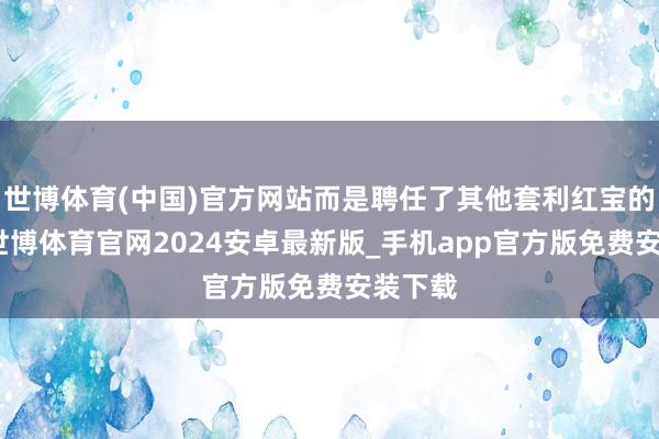 世博体育(中国)官方网站而是聘任了其他套利红宝的兄弟-世博体育官网2024安卓最新版_手机app官方版免费安装下载