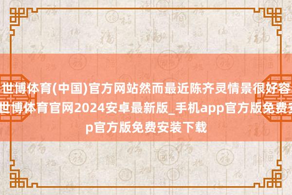 世博体育(中国)官方网站然而最近陈齐灵情景很好容光兴隆-世博体育官网2024安卓最新版_手机app官方版免费安装下载